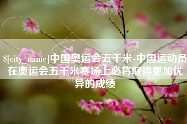 余姚中国奥运会五千米-中国运动员在奥运会五千米赛场上必将取得更加优异的成绩