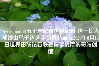 余姚五千米纪录世界纪录-这一惊人成绩由乌干达选手切普特盖在2020年8月14日世界田联钻石联赛揭幕战摩纳哥站创造