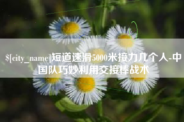 余姚短道速滑5000米接力几个人-中国队巧妙利用交接棒战术