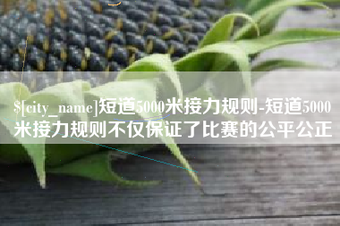 余姚短道5000米接力规则-短道5000米接力规则不仅保证了比赛的公平公正