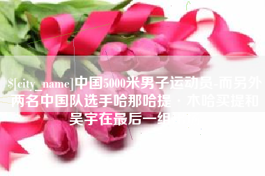 余姚中国5000米男子运动员-而另外两名中国队选手哈那哈提·木哈买提和吴宇在最后一组出场