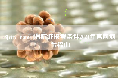 余姚消防证报考条件2024年官网烟台福山